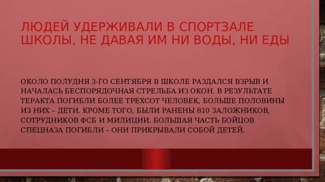 Людей удерживали в спортзале школы, не давая им ни воды, ни еды Около полудня 3-го сентября в школе раздался взрыв и началась беспорядочная стрельба из окон. В результате теракта погибли более трехсот человек, больше половины из них – дети. Кроме того, были ранены 810 заложников, сотрудников ФСБ и милиции. Большая часть бойцов спецназа погибли – они прикрывали собой детей. 