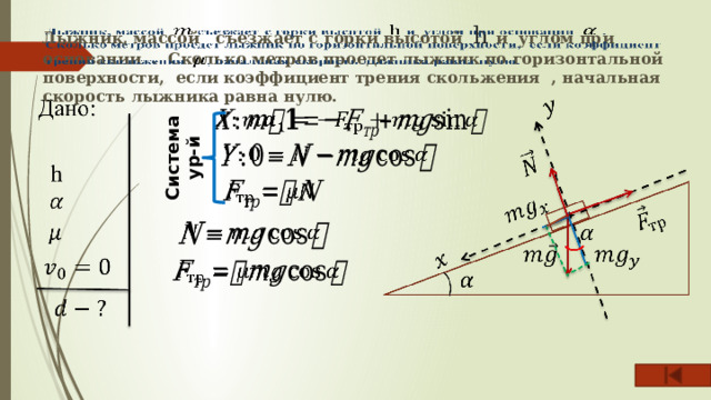 Лыжник, массой съезжает с горки высотой h и углом при основании . Сколько метров проедет лыжник по горизонтальной поверхности, если коэффициент трения скольжения , начальная скорость лыжника равна нулю.   Система ур-й           
