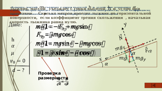 Лыжник, массой съезжает с горки высотой h и углом при основании . Сколько метров проедет лыжник по горизонтальной поверхности, если коэффициент трения скольжения , начальная скорость лыжника равна нулю.           Проверка размерности   