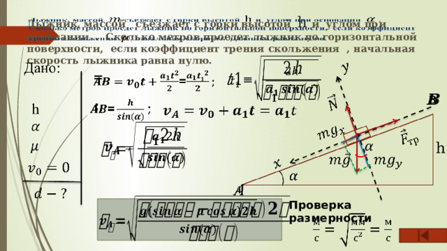 Лыжник, массой съезжает с горки высотой h и углом при основании . Сколько метров проедет лыжник по горизонтальной поверхности, если коэффициент трения скольжения , начальная скорость лыжника равна нулю.     =      ;       h     Проверка размерности    