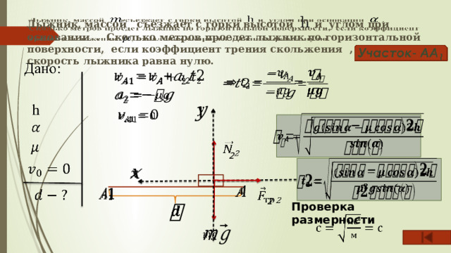     Лыжник, массой съезжает с горки высотой h и углом при основании . Сколько метров проедет лыжник по горизонтальной поверхности, если коэффициент трения скольжения , начальная скорость лыжника равна нулю.           2           2   Проверка размерности        