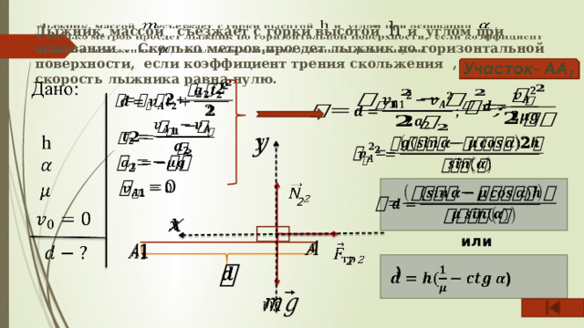     Лыжник, массой съезжает с горки высотой h и углом при основании . Сколько метров проедет лыжник по горизонтальной поверхности, если коэффициент трения скольжения , начальная скорость лыжника равна нулю.               2       или     2      )     