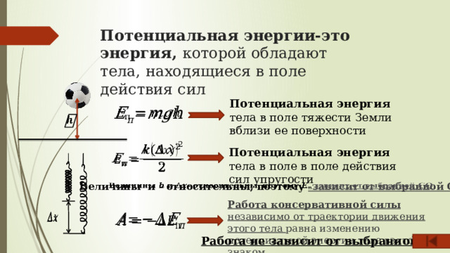 Потенциальная энергии-это энергия, которой обладают тела, находящиеся в поле действия сил    Потенциальная энергия тела в поле тяжести Земли вблизи ее поверхности       Потенциальная энергия тела в поле в поле действия сил упругости Величины и - относительны, поэтому зависит от выбранной СО   Работа консервативной силы независимо от траектории движения этого тела равна изменению потенциальной энергии тела взятого со знаком.     Работа не зависит от выбранной СО 