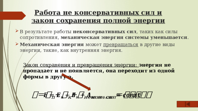 Работа не консервативных сил и закон сохранения полной энергии   В результате работы неконсервативных сил , таких как силы сопротивления, механическая энергия системы уменьшается . Механическая энергия может превращаться в другие виды энергии, такие, как внутренняя энергия. Закон сохранения и превращения энергии: энергия не пропадает и не появляется, она переходит из одной формы в другую.   