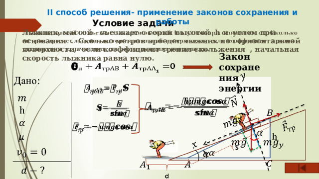 II способ решения- применение законов сохранения и работы Условие задачи   Лыжник, массой съезжает с горки высотой h и углом при основании . Сколько метров проедет лыжник по горизонтальной поверхности, если коэффициент трения скольжения , начальная скорость лыжника равна нулю. Закон сохранения энергии 0           