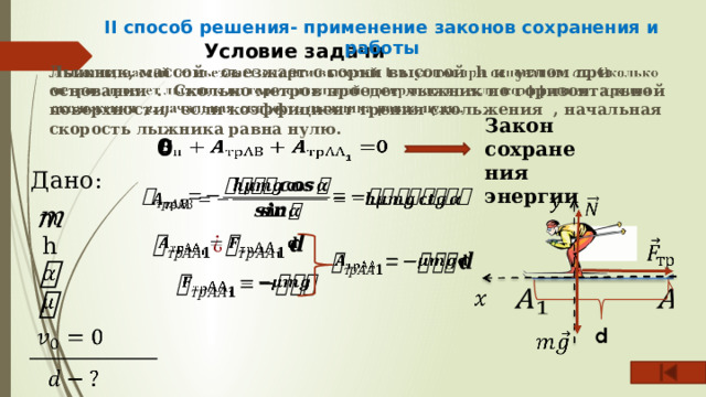 II способ решения- применение законов сохранения и работы Условие задачи   Лыжник, массой съезжает с горки высотой h и углом при основании . Сколько метров проедет лыжник по горизонтальной поверхности, если коэффициент трения скольжения , начальная скорость лыжника равна нулю. Закон сохранения энергии 0   Дано:     h               