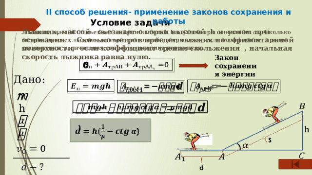 II способ решения- применение законов сохранения и работы Условие задачи Лыжник, массой съезжает с горки высотой h и углом при основании . Сколько метров проедет лыжник по горизонтальной поверхности, если коэффициент трения скольжения , начальная скорость лыжника равна нулю.   Закон сохранения энергии   0 Дано:          h      )         
