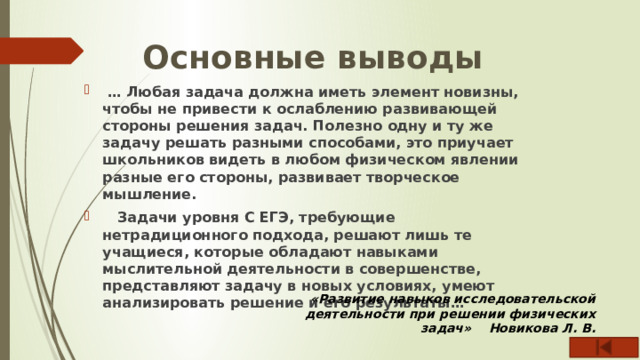 Основные выводы … Любая задача должна иметь элемент новизны, чтобы не привести к ослаблению развивающей стороны решения задач. Полезно одну и ту же задачу решать разными способами, это приучает школьников видеть в любом физическом явлении разные его стороны, развивает творческое мышление.  Задачи уровня С ЕГЭ, требующие нетрадиционного подхода, решают лишь те учащиеся, которые обладают навыками мыслительной деятельности в совершенстве, представляют задачу в новых условиях, умеют анализировать решение и его результаты…  «Развитие навыков исследовательской деятельности при решении физических задач» Новикова Л. В. 