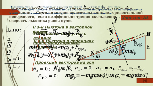             Лыжник, массой съезжает с горки высотой h и углом при основании . Сколько метров проедет лыжник по горизонтальной поверхности, если коэффициент трения скольжения , начальная скорость лыжника равна нулю. II з-н Ньютона в векторной форме Дано:   Углы равны (как углы с взаимно перпендикулярными сторонами   h II з-н Ньютона в проекциях     h                 Проекции векторов на оси      ;      ;           