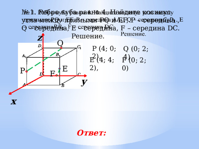 № 1. Ребро куба равно 4. Найдите косинус угла между прямыми PQ и EF, P – середина , Q – середина, Е – середина, F – середина DC.         Решение. z Q Р (4; 0; 2), Q (0; 2; 4) E (4; 4; 2), F (0; 2; 0) E P F у х Ответ: 