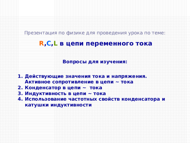 Презентация по физике для проведения урока по теме:  R , C , L  в цепи переменного тока Вопросы для изучения: Действующие значения тока и напряжения. Активное сопротивление в цепи ~ тока Конденсатор в цепи ~ тока Индуктивность в цепи ~ тока Использование частотных свойств конденсатора и катушки индуктивности 