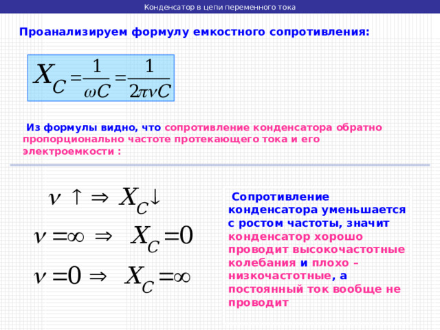 Конденсатор в цепи переменного тока  Проанализируем формулу емкостного сопротивления:  Из формулы видно, что сопротивление конденсатора обратно пропорционально частоте протекающего тока и его электроемкости :  Сопротивление конденсатора уменьшается с ростом частоты, значит конденсатор хорошо проводит высокочастотные колебания и плохо – низкочастотные , а постоянный ток вообще не проводит 