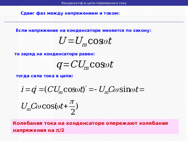 Конденсатор в цепи переменного тока  Сдвиг фаз между напряжением и током:  Если напряжение на конденсаторе меняется по закону:   то заряд на конденсаторе равен:   тогда сила тока в цепи: Колебания тока на конденсаторе опережают колебания напряжения на  /2 