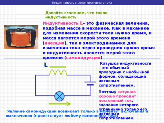 Индуктивность в цепи переменного тока Давайте вспомним, что такое индуктивность Индуктивность  L – это физическая величина, подобная массе в механике. Как в механике для изменения скорости тела нужно время, и масса является мерой этого времени ( инерция ), так и электродинамике для изменения тока через проводник нужно время и индуктивность является мерой этого времени ( самоиндукция )  Катушка индуктивности – это обычный проводник с необычной формой, обладающий активным сопротивлением. Поэтому катушка хорошо проводит постоянный ток , значение которого ограничено только его активным сопротивлением L  Явление самоиндукции возникает только в моменты включения и выключения (препятствует любому изменению тока) 