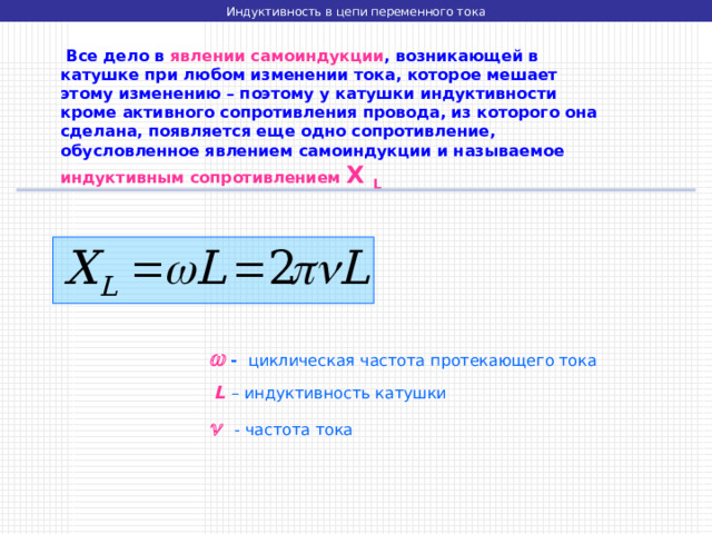 Индуктивность в цепи переменного тока  Все дело в явлении самоиндукции , возникающей в катушке при любом изменении тока, которое мешает этому изменению – поэтому у катушки индуктивности кроме активного сопротивления провода, из которого она сделана, появляется еще одно сопротивление, обусловленное явлением самоиндукции и называемое индуктивным сопротивлением X L    - циклическая частота протекающего тока  L  – индуктивность катушки    - частота тока 