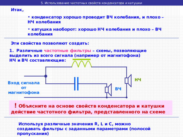 5. Использование частотных свойств конденсатора и катушки  Итак,  конденсатор хорошо проводит ВЧ колебания, и плохо – НЧ колебания  катушка наоборот: хорошо НЧ колебания и плохо – ВЧ колебания  конденсатор хорошо проводит ВЧ колебания, и плохо – НЧ колебания  катушка наоборот: хорошо НЧ колебания и плохо – ВЧ колебания  конденсатор хорошо проводит ВЧ колебания, и плохо – НЧ колебания  катушка наоборот: хорошо НЧ колебания и плохо – ВЧ колебания  Эти свойства позволяют создать: 1. Различные частотные фильтры – схемы, позволяющие выделить из всего сигнала (например от магнитофона) НЧ и ВЧ составляющие: НЧ Вход сигнала от магнитофона ВЧ  ! Объясните на основе свойств конденсатора и катушки действие частотного фильтра, представленного на схеме  Используя различные значения R, L и C , можно создавать фильтры с заданными параметрами (полосой пропускания) 