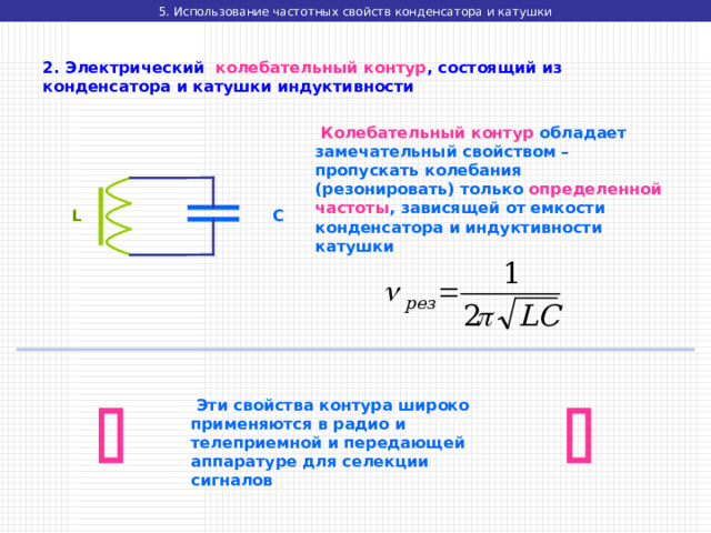 5. Использование частотных свойств конденсатора и катушки 2. Электрический колебательный контур , состоящий из конденсатора и катушки индуктивности  Колебательный контур обладает замечательный свойством – пропускать колебания (резонировать) только определенной частоты , зависящей от емкости конденсатора и индуктивности катушки L C    Эти свойства контура широко применяются в радио и телеприемной и передающей аппаратуре для селекции сигналов 