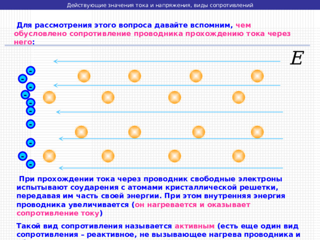 Действующие значения тока и напряжения, виды сопротивлений  Для рассмотрения этого вопроса давайте вспомним, чем обусловлено сопротивление проводника прохождению тока через него : - - - - - - - - - -  При прохождении тока через проводник свободные электроны испытывают соударения с атомами кристаллической решетки, передавая им часть своей энергии. При этом внутренняя энергия проводника увеличивается ( он нагревается и оказывает сопротивление току ) Такой вид сопротивления называется активным (есть еще один вид сопротивления – реактивное, не вызывающее нагрева проводника и обусловленное другими процессами) 