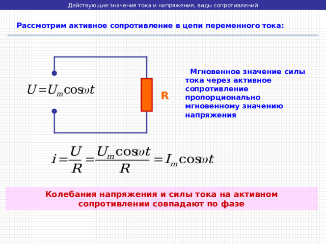 Действующие значения тока и напряжения, виды сопротивлений  Рассмотрим активное сопротивление в цепи переменного тока:  Мгновенное значение силы тока через активное сопротивление пропорционально мгновенному значению напряжения R Колебания напряжения и силы тока на активном сопротивлении совпадают по фазе 