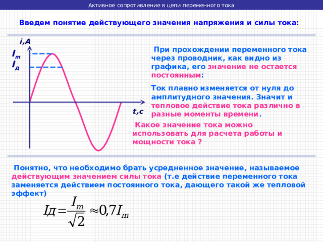 Активное сопротивление в цепи переменного тока  Введем понятие действующего значения напряжения и силы тока: i,A  При прохождении переменного тока через проводник, как видно из графика, его значение не остается постоянным : Ток плавно изменяется от нуля до амплитудного значения. Значит и тепловое действие тока различно в разные моменты времени . I m I д t,c  Какое значение тока можно использовать для расчета работы и мощности тока ?  Понятно, что необходимо брать усредненное значение, называемое действующим значением силы тока (т.е действие переменного тока заменяется действием постоянного тока, дающего такой же тепловой эффект) 
