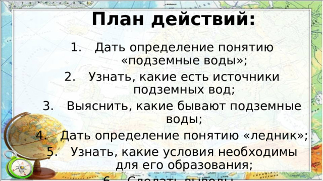 План действий: Дать определение понятию «подземные воды»; Узнать, какие есть источники подземных вод; Выяснить, какие бывают подземные воды; Дать определение понятию «ледник»; Узнать, какие условия необходимы для его образования; Сделать выводы. 