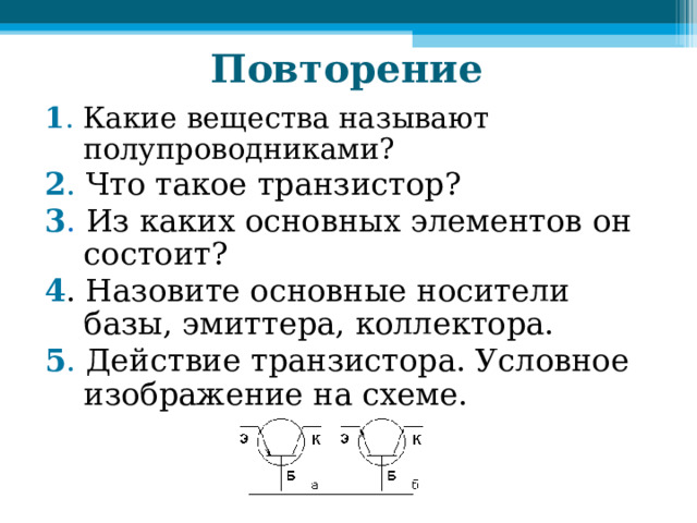 Повторение 1 . Какие вещества называют полупроводниками? 2 . Что такое транзистор? 3 . Из каких основных элементов он состоит? 4 . Назовите основные носители базы, эмиттера, коллектора. 5 . Действие транзистора. Условное изображение на схеме. 