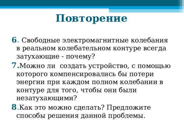Повторение 6 .  Свободные электромагнитные колебания в реальном колебательном контуре всегда затухающие - почему? 7. Можно ли создать устройство, с помощью которого компенсировались бы потери энергии при каждом полном колебании в контуре для того, чтобы они были незатухающими? 8 . Как это можно сделать? Предложите способы решения данной проблемы. 