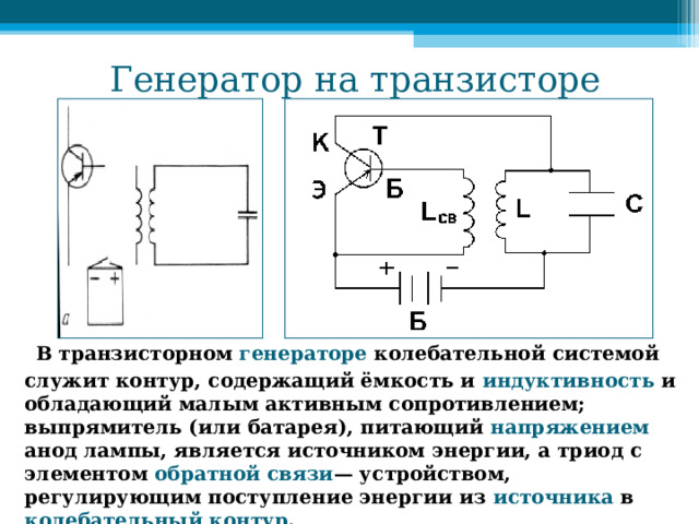 Генератор на транзисторе  В транзисторном генераторе колебательной системой служит контур, содержащий ёмкость и индуктивность и обладающий малым активным сопротивлением; выпрямитель (или батарея), питающий напряжением анод лампы, является источником энергии, а триод с элементом обратной связи — устройством, регулирующим поступление энергии из источника в колебательный контур . 