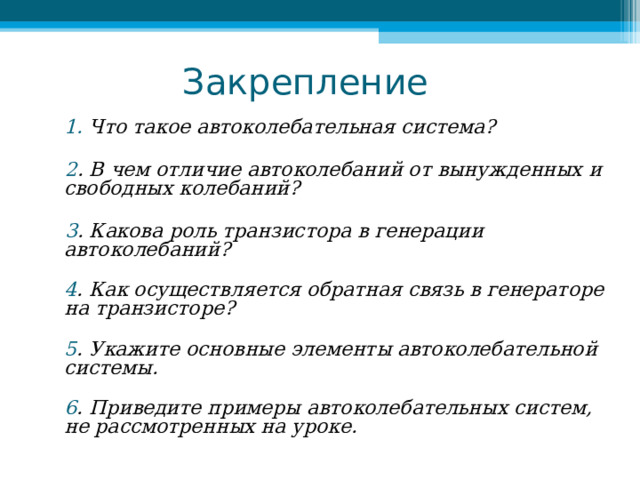 Закрепление  1. Что такое автоколебательная система?      2 . В чем отличие автоколебаний от вынужденных и свободных колебаний?      3 . Какова роль транзистора в генерации автоколебаний?  4 . Как осуществляется обратная связь в генераторе на транзисторе?  5 . Укажите основные элементы автоколебательной системы.  6 . Приведите примеры автоколебательных систем, не рассмотренных на уроке.     
