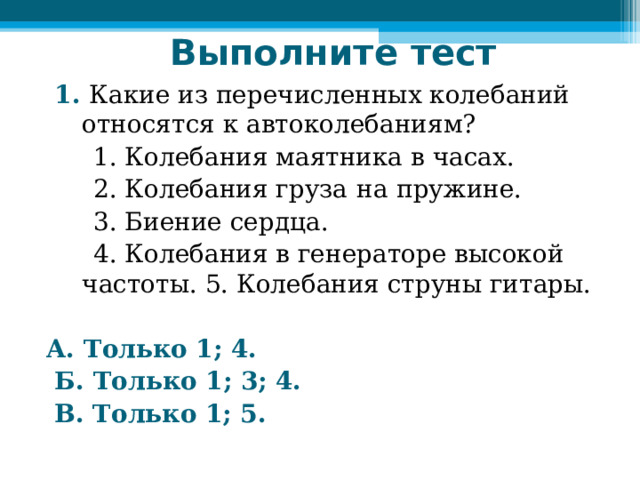 Выполните тест    1. Какие из перечисленных колебаний относятся к автоколебаниям?  1. Колебания маятника в часах.  2. Колебания груза  на  пружине.  3. Биение сердца.  4. Колебания в генераторе высокой частоты. 5. Колебания струны гитары.  А. Только 1; 4.  Б. Только 1; 3; 4.  В. Только 1; 5. 