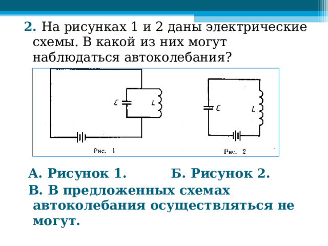 2. На рисунках  1 и 2 даны электрические схемы. В какой  из  них могут наблюдаться автоколебания?              А. Рисунок 1. Б. Рисунок 2.  В. В предложенных схемах автоколебания осуществляться не могут.  