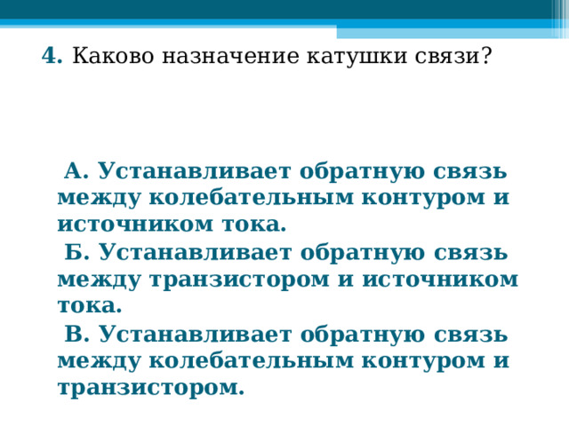 4. Каково назначение катушки связи?     А. Устанавливает обратную связь между колебательным контуром и источником тока.  Б. Устанавливает обратную связь между транзистором и источником тока.  В. Устанавливает обратную связь между колебательным контуром и транзистором.  