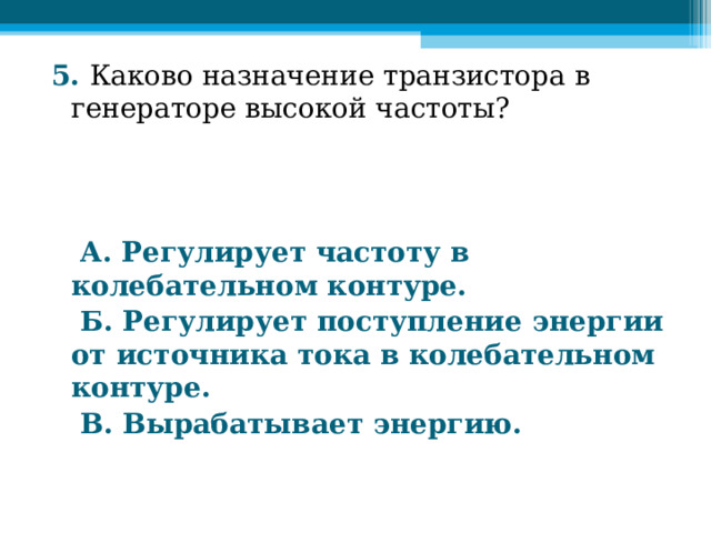5. Каково назначение транзистора в генераторе высокой частоты?     А. Регулирует частоту в колебательном контуре.  Б. Регулирует поступление энергии от источника тока в колебательном контуре.  В. Вырабатывает энергию.  