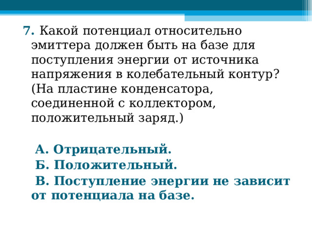 7. Какой потенциал относительно эмиттера должен быть на базе для поступления энергии от источника напряжения в колебательный контур? (На пластине конденсатора, соединенной с коллектором, положительный заряд.)   А. Отрицательный.  Б. Положительный.  В. Поступление энергии не зависит от потенциала на базе.  