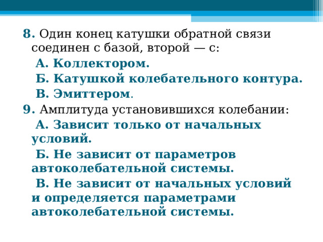 8. Один конец катушки обратной связи соединен с базой, второй — с:  А. Коллектором.  Б. Катушкой колебательного контура.  В. Эмиттером . 9. Амплитуда установившихся колебании:  А. Зависит только от начальных условий.  Б. Не зависит от параметров автоколебательной системы.  В. Не зависит от начальных условий и определяется параметрами автоколебательной системы.  