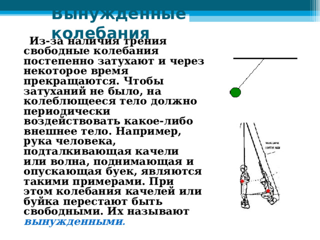 Вынужденные колебания    Из-за наличия трения свободные колебания постепенно затухают и через некоторое время прекращаются. Чтобы затуханий не было, на колеблющееся тело должно периодически воздействовать какое-либо внешнее тело. Например, рука человека, подталкивающая качели или волна, поднимающая и опускающая буек, являются такими примерами. При этом колебания качелей или буйка перестают быть свободными. Их называют вынужденными . 
