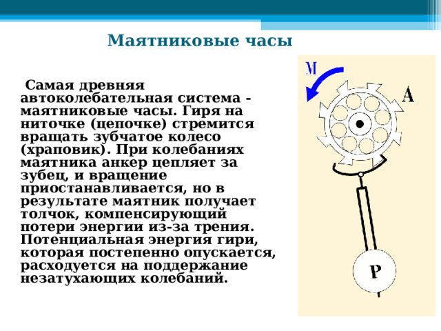  Маятниковые часы  Самая древняя автоколебательная система - маятниковые часы. Гиря на ниточке (цепочке) стремится вращать зубчатое колесо (храповик). При колебаниях маятника анкер цепляет за зубец, и вращение приостанавливается, но в результате маятник получает толчок, компенсирующий потери энергии из-за трения. Потенциальная энергия гири, которая постепенно опускается, расходуется на поддержание незатухающих колебаний.  