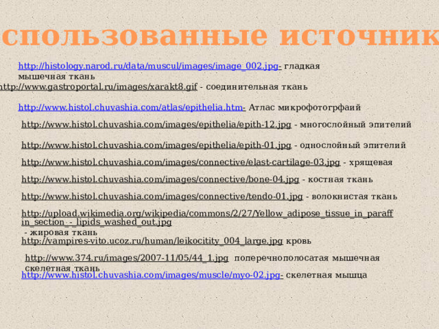 Использованные источники http://histology.narod.ru/data/muscul/images/image_002.jpg -  гладкая мышечная ткань http://www.gastroportal.ru/images/xarakt8.gif  - соединительная ткань http://www.histol.chuvashia.com/atlas/epithelia.htm -  Атлас микрофотогрфаий http://www.histol.chuvashia.com/images/epithelia/epith-12.jpg  - многослойный эпителий http://www.histol.chuvashia.com/images/epithelia/epith-01.jpg  - однослойный эпителий http://www.histol.chuvashia.com/images/connective/elast-cartilage-03.jpg  - хрящевая http://www.histol.chuvashia.com/images/connective/bone-04.jpg  - костная ткань http://www.histol.chuvashia.com/images/connective/tendo-01.jpg  - волокнистая ткань http://upload.wikimedia.org/wikipedia/commons/2/27/Yellow_adipose_tissue_in_paraffin_section_-_lipids_washed_out.jpg  - жировая ткань http://vampires-vito.ucoz.ru/human/leikocitity_004_large.jpg  кровь http://www.374.ru/images/2007-11/05/44_1.jpg  поперечнополосатая мышечная скелетная ткань http://www.histol.chuvashia.com/images/muscle/myo-02.jpg -  скелетная мышца 