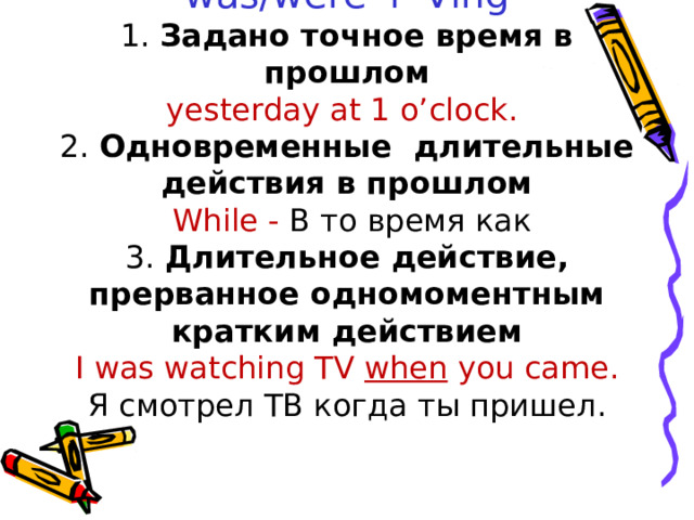         Past Continuous  was/were + Ving  1. Задано точное время в прошлом  yesterday at 1 o’clock.  2. Одновременные длительные действия в прошлом   While - В то время как  3. Длительное действие, прерванное одномоментным кратким действием  I was watching TV when you came.  Я смотрел ТВ когда ты пришел.   