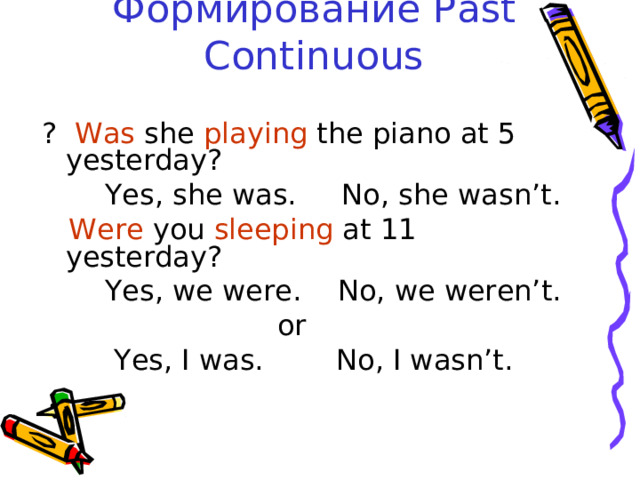 Формирование Past Continuous ? Was she playing the piano at 5 yesterday?  Yes, she was. No, she wasn’t.  Were you sleeping at 11 yesterday?  Yes, we were. No, we weren’t.  or  Yes, I was. No, I wasn’t. 
