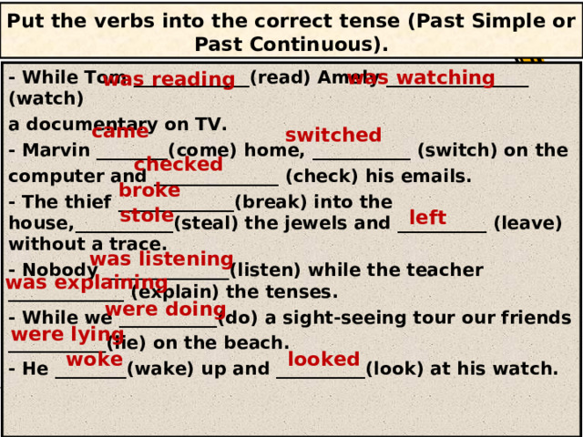 Put the verbs into the correct tense (Past Simple or Past  Continuous). was watching - While Tom _____________(read) Amely ________________ (watch) a documentary on TV. - Marvin ________(come) home, ___________ (switch) on the computer and ______________ (check) his emails. - The thief _____________(break) into the house,___________(steal) the jewels and __________ (leave) without a trace. - Nobody ______________(listen) while the teacher _____________ (explain) the tenses. - While we ___________(do) a sight-seeing tour our friends ___________(lie) on the beach. - He ________(wake) up and __________(look) at his watch. was reading came switched checked broke stole left was listening was explaining were doing were lying woke looked 