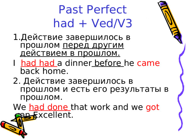 Past Perfect  had + Ved/V3 Действие завершилось в прошлом перед другим действием в прошлом. I had had a dinner before he came back home. 2. Действие завершилось в прошлом и есть его результаты в прошлом. We had done that work and we got an Excellent. 