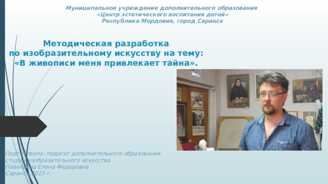 Муниципальное учреждение дополнительного образования  «Центр эстетического воспитания детей»  Республика Мордовия, город Саранск Методическая разработка  по изобразительному искусству на тему: «В живописи меня привлекает тайна».       Подготовила: педагог дополнительного образования студии изобразительного искусства Павельева Елена Федоровна  Саранск 2025 г.   