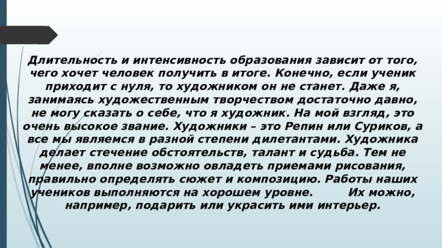  Длительность и интенсивность образования зависит от того, чего хочет человек получить в итоге. Конечно, если ученик приходит с нуля, то художником он не станет. Даже я, занимаясь художественным творчеством достаточно давно, не могу сказать о себе, что я художник. На мой взгляд, это очень высокое звание. Художники – это Репин или Суриков, а все мы являемся в разной степени дилетантами. Художника делает стечение обстоятельств, талант и судьба. Тем не менее, вполне возможно овладеть приемами рисования, правильно определять сюжет и композицию. Работы наших учеников выполняются на хорошем уровне. Их можно, например, подарить или украсить ими интерьер. 
