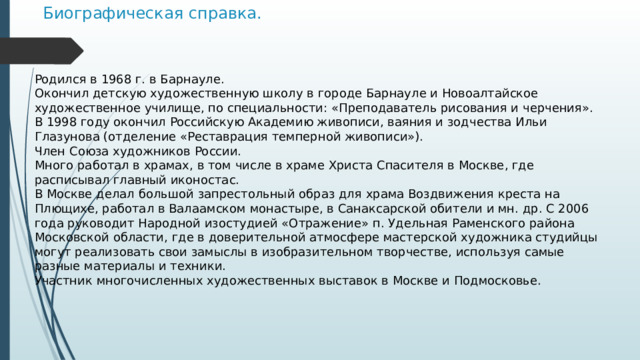 Биографическая справка.  Родился в 1968 г. в Барнауле.  Окончил детскую художественную школу в городе Барнауле и Новоалтайское художественное училище, по специальности: «Преподаватель рисования и черчения».  В 1998 году окончил Российскую Академию живописи, ваяния и зодчества Ильи Глазунова (отделение «Реставрация темперной живописи»).  Член Союза художников России.  Много работал в храмах, в том числе в храме Христа Спасителя в Москве, где расписывал главный иконостас.  В Москве делал большой запрестольный образ для храма Воздвижения креста на Плющихе, работал в Валаамском монастыре, в Санаксарской обители и мн. др. С 2006 года руководит Народной изостудией «Отражение» п. Удельная Раменского района Московской области, где в доверительной атмосфере мастерской художника студийцы могут реализовать свои замыслы в изобразительном творчестве, используя самые разные материалы и техники.  Участник многочисленных художественных выставок в Москве и Подмосковье.   