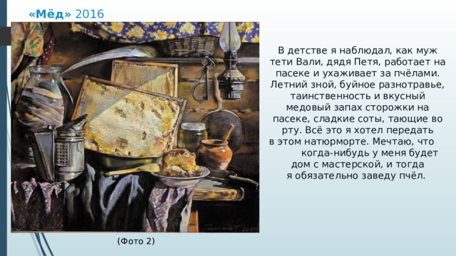 «Мёд»  2016 В детстве я наблюдал, как муж тети Вали, дядя Петя, работает на пасеке и ухаживает за пчёлами. Летний зной, буйное разнотравье, таинственность и вкусный медовый запах сторожки на пасеке, сладкие соты, тающие во рту. Всё это я хотел передать в этом натюрморте. Мечтаю, что когда-нибудь у меня будет дом с мастерской, и тогда я обязательно заведу пчёл.  (Фото 2) 