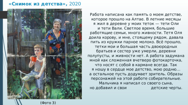 «Снимок из детства»,  2020 Работа написана как память о моем детстве, которое прошло на Алтае. В летние месяцы я жил в деревне у моих теток — тети Оли и тети Вали. Светлое время, большие работящие семьи, много живности. Тетя Оля доила корову, и мне, стоящему рядом, давала пить из кружки парное молоко. Всё прошло, тетки мои и большая часть двоюродных братьев и сестер уже умерли, деревни полупусты, и живности нет. А работа задумана мной как сложенная вчетверо фотокарточка, что носят с собой в кармане всегда. Так я ношу в сердце мое детство, мою родню… а остальное пусть додумает зритель. Образы персонажей на этой работе собирательные. Мальчика я написал со своего сына, но добавил и свои детские черты.  (Фото 3) 