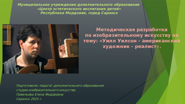 Муниципальное учреждение дополнительного образования  «Центр эстетического воспитания детей»  Республика Мордовия, город Саранск Методическая разработка  по изобразительному искусству на тему: «Уилл Уилсон - американский художник - реалист » .  Подготовила: педагог дополнительного образования студии изобразительного искусства Павельева Елена Федоровна  Саранск 2025 г.   