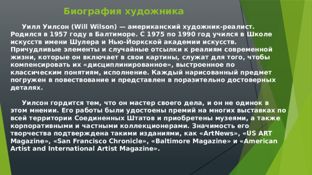 Биография художника  Уилл Уилсон (Will Wilson) — американский художник-реалист. Родился в 1957 году в Балтиморе. С 1975 по 1990 год учился в Школе искусств имени Шулера и Нью-Йоркской академии искусств. Причудливые элементы и случайные отсылки к реалиям современной жизни, которые он включает в свои картины, служат для того, чтобы компенсировать их «дисциплинированное», выстроенное по классическим понятиям, исполнение. Каждый нарисованный предмет погружен в повествование и представлен в поразительно достоверных деталях.    Уилсон гордится тем, что он мастер своего дела, и он не одинок в этом мнении. Его работы были удостоены премий на многих выставках по всей территории Соединенных Штатов и приобретены музеями, а также корпоративными и частными коллекционерами. Значимость его творчества подтверждена такими изданиями, как «ArtNews», «US ART Magazine», «San Francisco Chronicle», «Baltimore Magazine» и «American Artist and International Artist Magazine». 