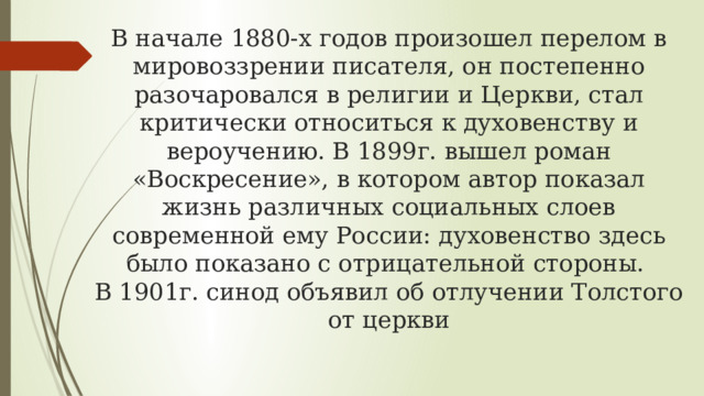 В начале 1880-х годов произошел перелом в мировоззрении писателя, он постепенно разочаровался в религии и Церкви, стал критически относиться к духовенству и вероучению. В 1899г. вышел роман «Воскресение», в котором автор показал жизнь различных социальных слоев современной ему России: духовенство здесь было показано с отрицательной стороны.  В 1901г. синод объявил об отлучении Толстого от церкви 
